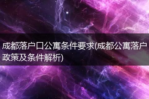 成都落户口公寓条件要求(成都公寓落户政策及条件解析)