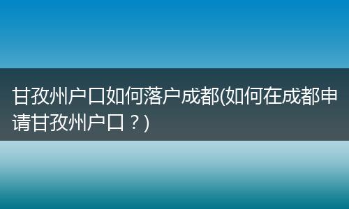 甘孜州户口如何落户成都(如何在成都申请甘孜州户口?)