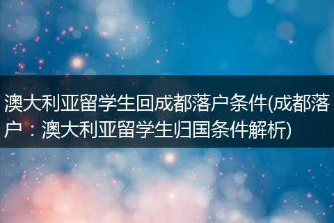 澳大利亚留学生回成都落户条件(成都落户：澳大利亚留学生归国条件解析)
