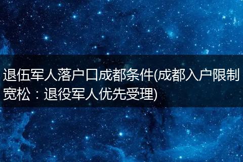 退伍军人落户口成都条件(成都入户限制宽松:退役军人优先受理)