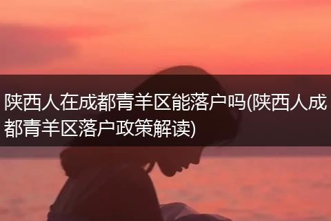 陕西人在成都青羊区能落户吗(陕西人成都青羊区落户政策解读)