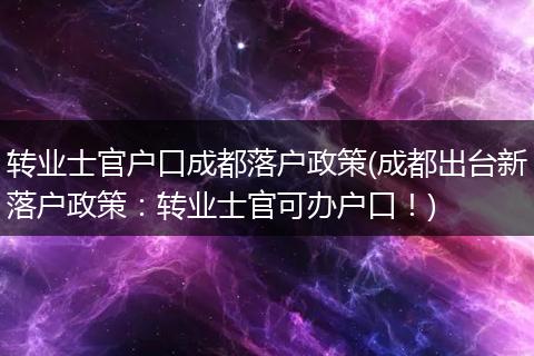 转业士官户口成都落户政策(成都出台新落户政策:转业士官可办户口!)