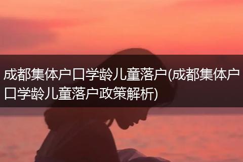 成都集体户口学龄儿童落户(成都集体户口学龄儿童落户政策解析)