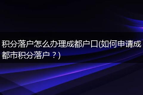 积分落户怎么办理成都户口(如何申请成都市积分落户？)
