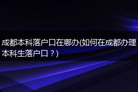 成都本科落户口在哪办(如何在成都办理本科生落户口？)