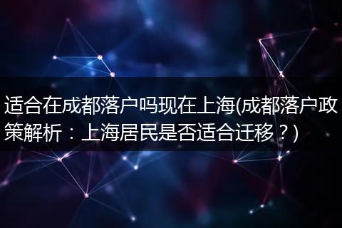 适合在成都落户吗现在上海(成都落户政策解析：上海居民是否适合迁移？)