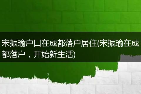 宋振瑜户口在成都落户居住(宋振瑜在成都落户,开始新生活)