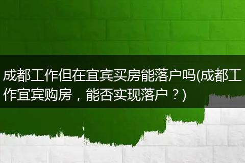 成都工作但在宜宾买房能落户吗(成都工作宜宾购房，能否实现落户？)