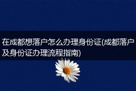 在成都想落户怎么办理身份证(成都落户及身份证办理流程指南)
