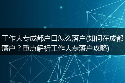 工作大专成都户口怎么落户(如何在成都落户？重点解析工作大专落户攻略)