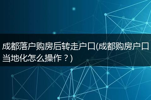 成都落户购房后转走户口(成都购房户口当地化怎么操作？)