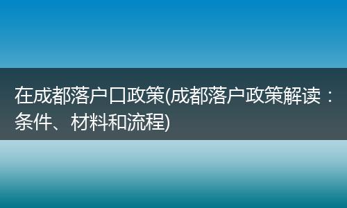 在成都落户口政策(成都落户政策解读：条件、材料和流程)