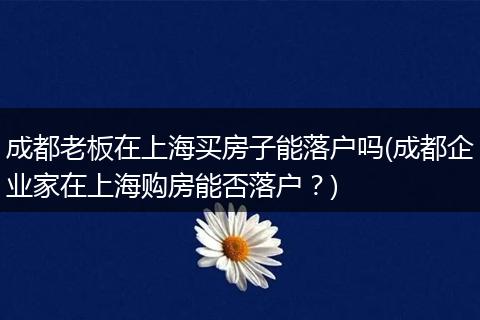 成都老板在上海买房子能落户吗(成都企业家在上海购房能否落户？)