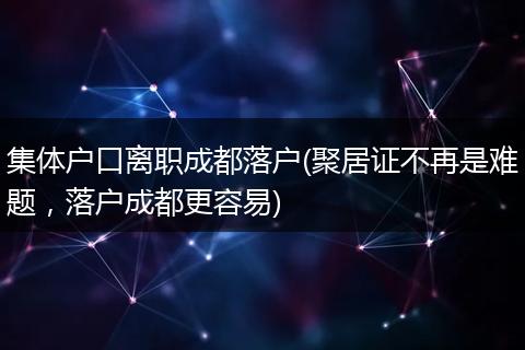 集体户口离职成都落户(聚居证不再是难题，落户成都更容易)