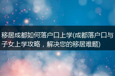 移居成都如何落户口上学(成都落户口与子女上学攻略，解决您的移居难题)