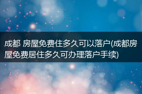 成都 房屋免费住多久可以落户(成都房屋免费居住多久可办理落户手续)