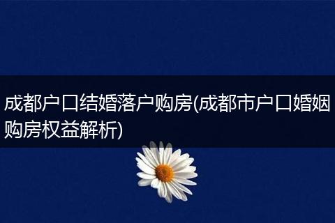 成都户口结婚落户购房(成都市户口婚姻购房权益解析)