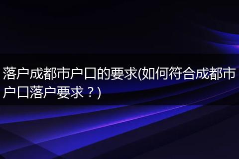 落户成都市户口的要求(如何符合成都市户口落户要求?)