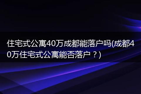 住宅式公寓40万成都能落户吗(成都40万住宅式公寓能否落户?)