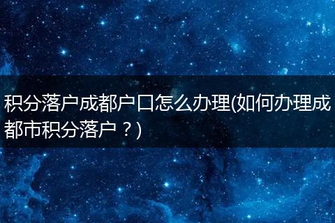 积分落户成都户口怎么办理(如何办理成都市积分落户?)