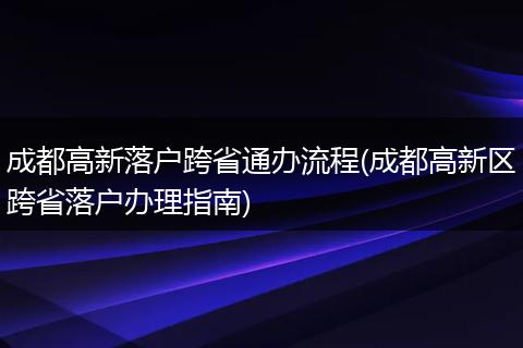 成都高新落户跨省通办流程(成都高新区跨省落户办理指南)