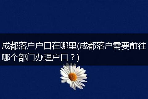 成都落户户口在哪里(成都落户需要前往哪个部门办理户口？)
