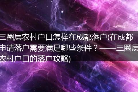 三圈层农村户口怎样在成都落户(在成都申请落户需要满足哪些条件？——三圈层农村户口的落户攻略)
