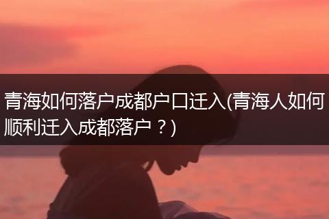 青海如何落户成都户口迁入(青海人如何顺利迁入成都落户？)