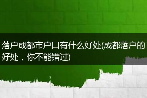 落户成都市户口有什么好处(成都落户的好处，你不能错过)