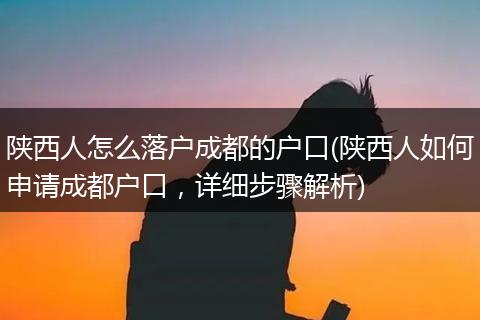 陕西人怎么落户成都的户口(陕西人如何申请成都户口,详细步骤解析)