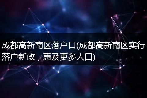 成都高新南区落户口(成都高新南区实行落户新政,惠及更多人口)