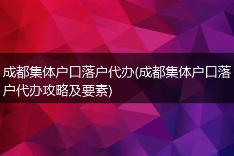 成都集体户口落户代办(成都集体户口落户代办攻略及要素)