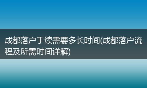 成都落户手续需要多长时间(成都落户流程及所需时间详解)