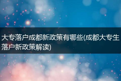大专落户成都新政策有哪些(成都大专生落户新政策解读)