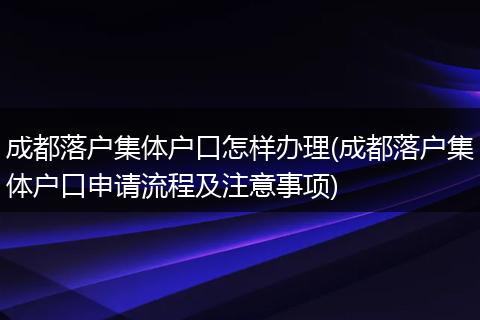 成都落户集体户口怎样办理(成都落户集体户口申请流程及注意事项)