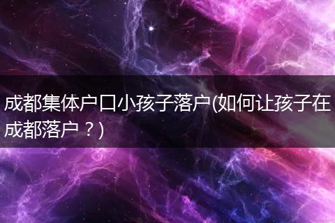 成都集体户口小孩子落户(如何让孩子在成都落户？)