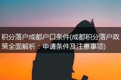 积分落户成都户口条件(成都积分落户政策全面解析：申请条件及注意事项)