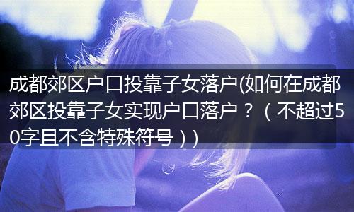 成都郊区户口投靠子女落户(如何在成都郊区投靠子女实现户口落户？（不超过50字且不含特殊符号）)