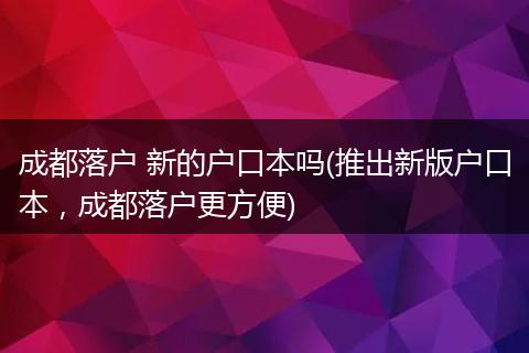 成都落户 新的户口本吗(推出新版户口本,成都落户更方便)