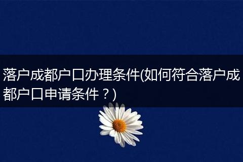 落户成都户口办理条件(如何符合落户成都户口申请条件?)
