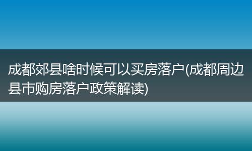 成都郊县啥时候可以买房落户(成都周边县市购房落户政策解读)