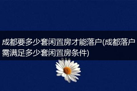 成都要多少套闲置房才能落户(成都落户需满足多少套闲置房条件)