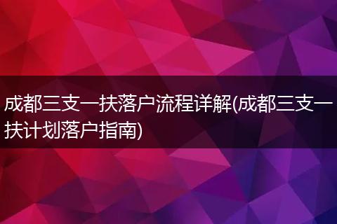 成都三支一扶落户流程详解(成都三支一扶计划落户指南)
