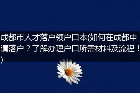 成都市人才落户领户口本(如何在成都申请落户？了解办理户口所需材料及流程！)