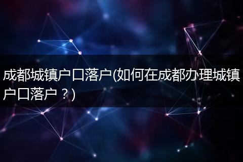 成都城镇户口落户(如何在成都办理城镇户口落户？)