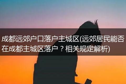 成都远郊户口落户主城区(远郊居民能否在成都主城区落户？相关规定解析)