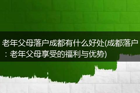 老年父母落户成都有什么好处(成都落户：老年父母享受的福利与优势)