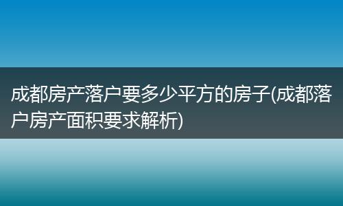 成都房产落户要多少平方的房子(成都落户房产面积要求解析)