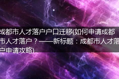成都市人才落户户口迁移(如何申请成都市人才落户？——新标题：成都市人才落户申请攻略)