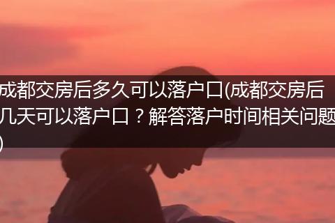 成都交房后多久可以落户口(成都交房后几天可以落户口？解答落户时间相关问题)